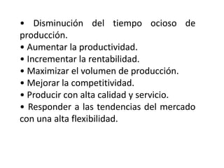 • Disminución del tiempo ocioso de
producción.
• Aumentar la productividad.
• Incrementar la rentabilidad.
• Maximizar el volumen de producción.
• Mejorar la competitividad.
• Producir con alta calidad y servicio.
• Responder a las tendencias del mercado
con una alta flexibilidad.

 