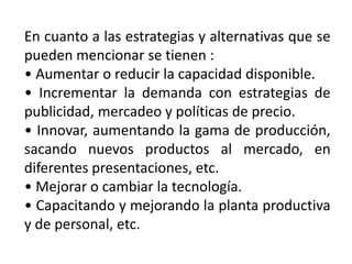 En cuanto a las estrategias y alternativas que se
pueden mencionar se tienen :
• Aumentar o reducir la capacidad disponible.
• Incrementar la demanda con estrategias de
publicidad, mercadeo y políticas de precio.
• Innovar, aumentando la gama de producción,
sacando nuevos productos al mercado, en
diferentes presentaciones, etc.
• Mejorar o cambiar la tecnología.
• Capacitando y mejorando la planta productiva
y de personal, etc.

 
