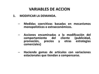 VARIABLES DE ACCION
1.

MODIFICAR LA DEMANDA.

–

Medidas coercitivas basadas en mecanismos
monopolísticos o extraeconómicos.

–

Acciones encaminadas a la modificación del
comportamiento del cliente (publicidad,
promoción, precios y otras estrategias
comerciales)

–

Haciendo gamas de artículos con variaciones
estacionales que tiendan a compensarse.

 