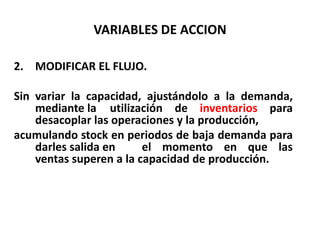 VARIABLES DE ACCION
2. MODIFICAR EL FLUJO.
Sin variar la capacidad, ajustándolo a la demanda,
mediante la utilización de inventarios para
desacoplar las operaciones y la producción,
acumulando stock en periodos de baja demanda para
darles salida en
el momento en que las
ventas superen a la capacidad de producción.

 