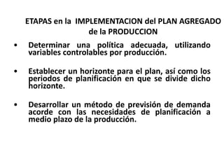 ETAPAS en la IMPLEMENTACION del PLAN AGREGADO
de la PRODUCCION
•

Determinar una política adecuada, utilizando
variables controlables por producción.

•

Establecer un horizonte para el plan, así como los
periodos de planificación en que se divide dicho
horizonte.

•

Desarrollar un método de previsión de demanda
acorde con las necesidades de planificación a
medio plazo de la producción.

 