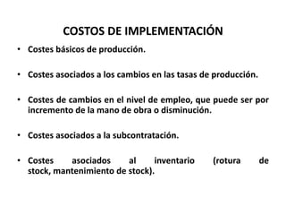 COSTOS DE IMPLEMENTACIÓN
• Costes básicos de producción.

• Costes asociados a los cambios en las tasas de producción.
• Costes de cambios en el nivel de empleo, que puede ser por
incremento de la mano de obra o disminución.
• Costes asociados a la subcontratación.
• Costes
asociados
al
inventario
stock, mantenimiento de stock).

(rotura

de

 