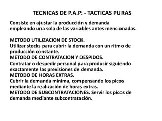 TECNICAS DE P.A.P. - TACTICAS PURAS
Consiste en ajustar la producción y demanda
empleando una sola de las variables antes mencionadas.

METODO UTILIZACION DE STOCK.
Utilizar stocks para cubrir la demanda con un ritmo de
producción constante.
METODO DE CONTRATACION Y DESPIDOS.
Contratar o despedir personal para producir siguiendo
exactamente las previsiones de demanda.
METODO DE HORAS EXTRAS.
Cubrir la demanda mínima, compensando los picos
mediante la realización de horas extras.
METODO DE SUBCONTRATACIONES. Servir los picos de
demanda mediante subcontratación.

 