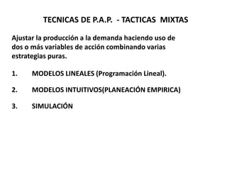 TECNICAS DE P.A.P. - TACTICAS MIXTAS
Ajustar la producción a la demanda haciendo uso de
dos o más variables de acción combinando varias
estrategias puras.
1.

MODELOS LINEALES (Programación Lineal).

2.

MODELOS INTUITIVOS(PLANEACIÓN EMPIRICA)

3.

SIMULACIÓN

 