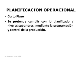 PLANIFICACION OPERACIONAL
• Corto Plazo
• Se pretende cumplir con lo planificado a
niveles superiores, mediante la programación
y control de la producción.

Ing. Guillermo A. Corres - 2006

 