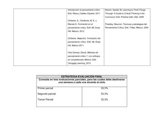 Introducción al pensamiento crítico.
Edit. Plaza y Valdés. España. 2011
Ordieres, A., Cárdenas, M. E. y
Macías G. Formación en el
pensamiento crítico. Edit. Mc Graw
Hill. México. 2012
Ordieres, Alejandro. Formación del
pensamiento crítico. Edit. Mc Graw
Hiil. México 2011
Ortiz Gómez, Gloria. Métodos de
pensamiento crítico 1: con enfoque
en competencias. México. Edit.
Cengage Learning. 2010
Nosich, Gerald, M. Learning to Think Things
Through: A Guide to Critical Thinking in the
Curriculum. Edit. Prentice Hall. USA. 2009
Priestley, Maurren. Técnicas y estrategias del
Pensamiento Crítico. Edit. Trillas. México. 2004
ESTRATEGIA EVALUACIÓN FINAL
Consiste en tres evaluaciones parciales, para las cuales debe destinarse
una semana a cada una durante el ciclo
Primer parcial
Segundo parcial
Tercer Parcial
33.3%
33.3%
33.3%
 