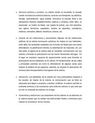  Servicios públicos y privados: La colonia donde se encuentra la escuela
cuenta con todos los servicios básicos, como los son transporte, luz eléctrica,
drenaje, pavimentación, agua potable. Asimismo, la escuela tiene a sus
alrededores diversos establecimientos públicos y privados, entre ellos, un
preescolar, un Centro de Salud, una caseta de policía, una mini deportiva,
una iglesia, farmacias, papelerías, tiendas de abarrotes, consultorios
médicos, mercados, talleres mecánicos, bancos, etc.
 Impacto de las instituciones y necesidades: Algunas de las instituciones
públicas de la colonia promueven prácticas de mejora en sus habitantes,
entre ellas, las campañas realizadas por el Centro de Salud para una buena
alimentación, la planificación familiar, la esterilización de mascotas, etc. por
otra parte, la iglesia de la colonia está en constante comunicación con sus
colonos y fomenta la participación con los menos favorecidos del lugar. En
el lugar se requieren espacios de esparcimiento social, para fomentar la
participación de los habitantes en la colonia. El mantenimiento de las calles
y principales avenidas así como la reforestación de algunas zonas para
mejorar la estética de los espacios, además, se requiere la adecuación de
accesos para discapacitados a los lugares de la colonia.
 Interacción: Los habitantes de la colonia son muy participativos respecto a
los asuntos de mejora de la colonia, la comunicación que se tiene es
adecuada para llegar a acuerdos y resolver conflictos, lo anterior permite un
ambiente armónico y de convivencia sana entre los colonos, lo que evita que
se viva un ambiente de violencia en el lugar.
 Costumbres y tradiciones: Las costumbres de los colonos no se observan en
la colonia puesto que no existen las tradicionales fiestas o kermeses para
mejorar la convivencia de los mismos.
 