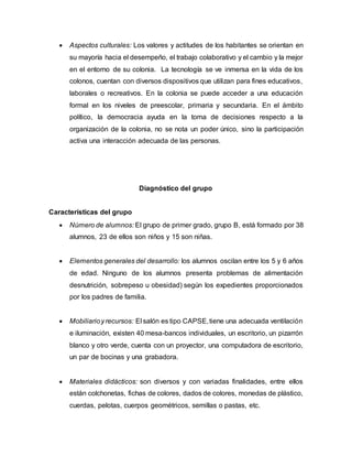  Aspectos culturales: Los valores y actitudes de los habitantes se orientan en
su mayoría hacia el desempeño, el trabajo colaborativo y el cambio y la mejor
en el entorno de su colonia. La tecnología se ve inmersa en la vida de los
colonos, cuentan con diversos dispositivos que utilizan para fines educativos,
laborales o recreativos. En la colonia se puede acceder a una educación
formal en los niveles de preescolar, primaria y secundaria. En el ámbito
político, la democracia ayuda en la toma de decisiones respecto a la
organización de la colonia, no se nota un poder único, sino la participación
activa una interacción adecuada de las personas.
Diagnóstico del grupo
Características del grupo
 Número de alumnos: El grupo de primer grado, grupo B, está formado por 38
alumnos, 23 de ellos son niños y 15 son niñas.
 Elementos generales del desarrollo: los alumnos oscilan entre los 5 y 6 años
de edad. Ninguno de los alumnos presenta problemas de alimentación
desnutrición, sobrepeso u obesidad) según los expedientes proporcionados
por los padres de familia.
 Mobiliarioyrecursos: El salón es tipo CAPSE,tiene una adecuada ventilación
e iluminación, existen 40 mesa-bancos individuales, un escritorio, un pizarrón
blanco y otro verde, cuenta con un proyector, una computadora de escritorio,
un par de bocinas y una grabadora.
 Materiales didácticos: son diversos y con variadas finalidades, entre ellos
están colchonetas, fichas de colores, dados de colores, monedas de plástico,
cuerdas, pelotas, cuerpos geométricos, semillas o pastas, etc.
 