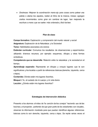  Destrezas: Mejoran la coordinación mano-ojo para cosas como patear una
pelota o atarse los zapatos, bailan al ritmo de la música, incluso agregan
ciertos movimientos como girar sin cambiar de lugar, han mejorado la
escritura a mano que se vuelve más ordenada y fácil de leer.
Plan de clase
Campo formativo: Exploración y comprensión del mundo natural y social
Asignatura: Exploración de la Naturaleza y la Sociedad
Tema: Habilidades asociadas a la ciencia
Estándar curricular: Comunica los resultados de observaciones y experimentos
utilizando diversos recursos; por ejemplo: esquemas, dibujos y otras formas
simbólicas.
Competencia que se desarrolla: Relación entre la naturaleza y la sociedad en el
tiempo.
Aprendizaje esperado: Representa en dibujos y croquis lugares que le son
significativos y los localiza a partir de referencias básicas (derecha, izquierda, cerca
o lejos).
Contenido: Dónde están mis lugares favoritos.
Bloque I: Yo, el cuidado de mi cuerpo y mi vida diaria
Lección: ¿Dónde están mis lugares favoritos?
Estrategias de intervención didáctica
Presento a los alumnos el video de “la canción de los conejos” haciendo uso de las
bocinas y el proyector, partiendo de que gran parte de los estudiantes son visuales,
observan la información mostrada para que puedan identificar algunas referencias
básicas como lo son derecha, izquierda, cerca o lejos. Se repite varias veces el
 