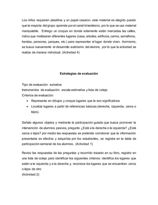 Los niños requieren plastilina y un papel casaron, este material es elegido puesto
que la mayoría del grupo aprende por el canal kinestésico, por lo que se usa material
manipulable. Entrego un croquis en donde solamente están marcadas las calles,
indico que moldearan diferentes lugares (casa, arboles, edificios, carros, semáforos,
tiendas, personas, parques, etc.) para representar el lugar donde viven. Asimismo,
se busca nuevamente el desarrollo autónomo del alumno, por lo que la actividad se
realiza de manera individual. (Actividad 4)
Estrategias de evaluación
Tipo de evaluación: sumativa
Instrumentos de evaluación: escala estimativa y lista de cotejo
Criterios de evaluación:
 Representa en dibujos y croquis lugares que le son significativos
 Localiza lugares a partir de referencias básicas (derecha, izquierda, cerca o
lejos).
Señalo algunos objetos y mediante la participación guiada que busca promover la
intervención de alumnos pasivos, pregunto ¿Está a la derecha o la izquierda? ¿Está
cerca o lejos? por medio las respuestas se pretende corroborar que la información
presentada es efectiva y adquirida por los estudiantes, se registra en la tabla de
participación semanal de los alumnos. (Actividad 1)
Reviso las respuestas de las preguntas y recorrido trazado en su libro, registro en
una lista de cotejo para identificar los siguientes criterios: identifica los lugares que
están a la izquierda y a la derecha y, reconoce los lugares que se encuentran cerca
o lejos de otro
(Actividad 2)
 