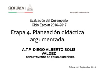 A.T.P DIEGO ALBERTO SOLIS
VALDEZ
Evaluación del Desempeño
Ciclo Escolar 2016–2017
DEPARTAMENTO DE EDUCACIÓN FÍSICA
Colima, col. Septiembre 2016
Etapa 4. Planeación didáctica
argumentada.
 