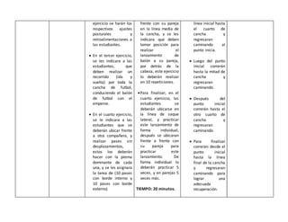 ejercicio se harán los
respectivos ajustes
posturales y
retroalimentaciones a
las estudiantes.
 En el tercer ejercicio,
se les indicara a las
estudiantes, que
deben realizar un
recorrido (ida y
vuelta) por toda la
cancha de futbol,
conduciendo el balón
de futbol con el
empeine.
 En el cuarto ejercicio,
se le indicara a las
estudiantes que se
deberán ubicar frente
a otra compañera, y
realizar pases sin
desplazamientos,
estos los deberán
hacer con la pierna
dominante de cada
una, y se les asignara
la tarea de (10 pases
con borde interno y
10 pases con borde
externo)
frente con su pareja
en la línea media de
la cancha, y se les
indicara que deben
tomar posición para
realizar el
lanzamiento de
balón a su pareja,
por detrás de la
cabeza, este ejercicio
lo deberán realizar
en 10 repeticiones.
Para finalizar, en el
cuarto ejercicio, las
estudiantes se
deberán ubicarse en
la línea de saque
lateral, y practicar
este lanzamiento de
forma individual,
después se ubicaran
frente a frente con
su pareja para
practicar este
lanzamiento. De
forma individual lo
deberán practicar 5
veces, y en parejas 5
veces más.
TIEMPO: 20 minutos.
línea inicial hasta
el cuarto de
cancha y
regresaran
caminando al
punto inicia.
 Luego del punto
inicial correrán
hasta la mitad de
cancha y
regresaran
caminando.
 Después del
punto inicial
correrán hasta el
otro cuarto de
cancha y
regresaran
caminando.
 Para finalizar
correrán desde el
punto inicial
hasta la línea
final de la cancha
y regresaran
caminando para
lograr una
adecuada
recuperación.
 