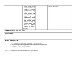  Para finalizar, como
quinto ejercicio, se
les pedirá a cada una
de las parejas, que
regrese a la línea
inicial de la cancha, y
se coloque de nuevo
frente a su
compañera y realice
un desplazamiento
con el balón (borde
interno) a lo largo de
toda la cancha, esta
tarea la deberán
hacer de ida y vuelta.
TIEMPO: 20 minutos.
TIEMPO: 15 minutos.
RECURSOS: Balones de futbol, lazos y sogas.
OBSERVACIONES:
CRITERIOS DE EVALUACIÓN:
 Se evaluara el resultado final de la ejecución de los movimientos.
 Se evaluara con el cumplimiento de las tareas asignadas para cada actividad.
 Se respetara el ritmo de cada estudiante.
ALUMNAS: María Camila Guerrero Mikán y Katherine Pérez Gutiérrez.
 
