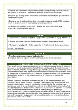 15
Propiciar que los alumnos manifiesten sus ideas con relación a los cambios químicos
que ocurren en su entorno y expliquen la razón por la que los consideran así.
Propiciar que investiguen los compuestos químicos de algunos objetos que los rodean y
los expliquen al grupo.
Explicar el uso de las tecnologías de la información y la comunicación (TIC), para que
observen la construcción de instancias comunes en su entorno.
Comparar los cambios que ocurren durante la reacción química entre
bicarbonato de sodio y ácido acético.
PRACTICA
 Transformaciones químicas de las Sustancias.
El objetivo: Observar algunas transformaciones químicas de las sustancias.
ESTRATEGIAS DE INTERVENCIÓN DIDÁCTICA
Para la definición de las estrategias de intervención didáctica de este Bloque III seguimos
tomando en cuenta en cuenta el contexto histórico social y cultural de los alumnos, es
decir su historia, ambiente social y el medio que les rodea, su cultura y costumbres; pero
también se tomó en cuenta, aquellos de índole individual como actitudes que tienen hacia
el aprendizaje, su personalidad comportamientos, intereses y motivaciones, capacidades
y situaciones familiares ya que estas en su conjunto influyen en su proceso de
aprendizaje.
En este sentido las estrategias de aprendizaje que se han planteado en este tema,
permitieron en un primer momento, considerar los saberes previos de los alumnos, sus
experiencias sociales y escolares compartidos en un ámbito familiar o cultural, para
comenzar a partir de lo que ellos conocen sobre el tema (Clasificación de los materiales)
recuperarlos con el fin de conocer las construcciones personales de los alumnos y ligarlos
a los nuevos contenidos construidos, como un medio para lograr aprendizajes
significativos y conocimientos que se pretende que aprendan; en un segundo momento el
desarrollo de actividades que en base a las ideas previas de los alumnos van a abonar a
lograr el reto cognitivo propuesto en este tema, utilizando las herramientas tecnológicas
con las que cuenta el aula (PDI).
CIERRE
 Realizar en su cuaderno el apartado “Apliquemos lo aprendido” de la pág. 140 del L.T.
Realizar en binas el punto No. 2 del apartado anterior y presentarlo al grupo.
Contestarán las págs. 38 y 39 del cuadernillo de Fortalecimiento de los aprendizajes.
Fase 1 del proyecto.
 