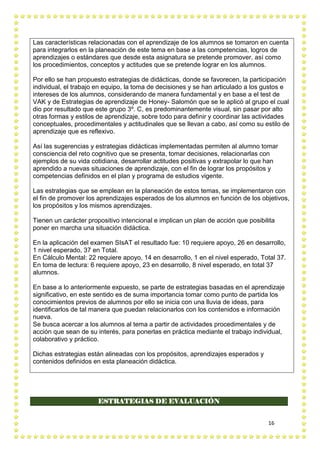 16
Las características relacionadas con el aprendizaje de los alumnos se tomaron en cuenta
para integrarlos en la planeación de este tema en base a las competencias, logros de
aprendizajes o estándares que desde esta asignatura se pretende promover, así como
los procedimientos, conceptos y actitudes que se pretende lograr en los alumnos.
Por ello se han propuesto estrategias de didácticas, donde se favorecen, la participación
individual, el trabajo en equipo, la toma de decisiones y se han articulado a los gustos e
intereses de los alumnos, considerando de manera fundamental y en base a el test de
VAK y de Estrategias de aprendizaje de Honey- Salomón que se le aplicó al grupo el cual
dio por resultado que este grupo 3º. C, es predominantemente visual, sin pasar por alto
otras formas y estilos de aprendizaje, sobre todo para definir y coordinar las actividades
conceptuales, procedimentales y actitudinales que se llevan a cabo, así como su estilo de
aprendizaje que es reflexivo.
Así las sugerencias y estrategias didácticas implementadas permiten al alumno tomar
consciencia del reto cognitivo que se presenta, tomar decisiones, relacionarlas con
ejemplos de su vida cotidiana, desarrollar actitudes positivas y extrapolar lo que han
aprendido a nuevas situaciones de aprendizaje, con el fin de lograr los propósitos y
competencias definidos en el plan y programa de estudios vigente.
Las estrategias que se emplean en la planeación de estos temas, se implementaron con
el fin de promover los aprendizajes esperados de los alumnos en función de los objetivos,
los propósitos y los mismos aprendizajes.
Tienen un carácter propositivo intencional e implican un plan de acción que posibilita
poner en marcha una situación didáctica.
En la aplicación del examen SIsAT el resultado fue: 10 requiere apoyo, 26 en desarrollo,
1 nivel esperado, 37 en Total.
En Cálculo Mental: 22 requiere apoyo, 14 en desarrollo, 1 en el nivel esperado, Total 37.
En toma de lectura: 6 requiere apoyo, 23 en desarrollo, 8 nivel esperado, en total 37
alumnos.
En base a lo anteriormente expuesto, se parte de estrategias basadas en el aprendizaje
significativo, en este sentido es de suma importancia tomar como punto de partida los
conocimientos previos de alumnos por ello se inicia con una lluvia de ideas, para
identificarlos de tal manera que puedan relacionarlos con los contenidos e información
nueva.
Se busca acercar a los alumnos al tema a partir de actividades procedimentales y de
acción que sean de su interés, para ponerlas en práctica mediante el trabajo individual,
colaborativo y práctico.
Dichas estrategias están alineadas con los propósitos, aprendizajes esperados y
contenidos definidos en esta planeación didáctica.
ESTRATEGIAS DE EVALUACIÓN
 