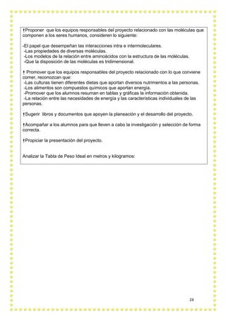 24
Proponer que los equipos responsables del proyecto relacionado con las moléculas que
componen a los seres humanos, consideren lo siguiente:
-El papel que desempeñan las interacciones intra e intermoleculares.
-Las propiedades de diversas moléculas.
-Los modelos de la relación entre aminoácidos con la estructura de las moléculas.
-Que la disposición de las moléculas es tridimensional.
 Promover que los equipos responsables del proyecto relacionado con lo que conviene
comer, reconozcan que:
-Las culturas tienen diferentes dietas que aportan diversos nutrimentos a las personas.
-Los alimentos son compuestos químicos que aportan energía.
-Promover que los alumnos resuman en tablas y gráficas la información obtenida.
-La relación entre las necesidades de energía y las características individuales de las
personas.
Sugerir libros y documentos que apoyen la planeación y el desarrollo del proyecto.
Acompañar a los alumnos para que lleven a cabo la investigación y selección de forma
correcta.
Propiciar la presentación del proyecto.
Analizar la Tabla de Peso Ideal en metros y kilogramos:
 