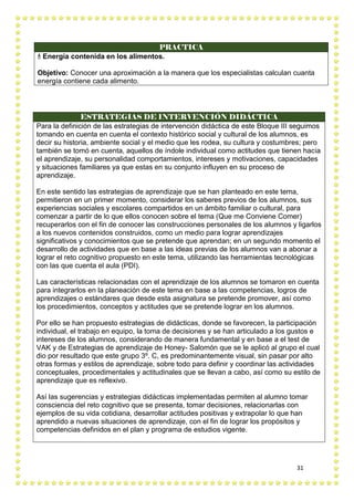 31
PRACTICA
 Energía contenida en los alimentos.
Objetivo: Conocer una aproximación a la manera que los especialistas calculan cuanta
energía contiene cada alimento.
ESTRATEGIAS DE INTERVENCIÓN DIDÁCTICA
Para la definición de las estrategias de intervención didáctica de este Bloque III seguimos
tomando en cuenta en cuenta el contexto histórico social y cultural de los alumnos, es
decir su historia, ambiente social y el medio que les rodea, su cultura y costumbres; pero
también se tomó en cuenta, aquellos de índole individual como actitudes que tienen hacia
el aprendizaje, su personalidad comportamientos, intereses y motivaciones, capacidades
y situaciones familiares ya que estas en su conjunto influyen en su proceso de
aprendizaje.
En este sentido las estrategias de aprendizaje que se han planteado en este tema,
permitieron en un primer momento, considerar los saberes previos de los alumnos, sus
experiencias sociales y escolares compartidos en un ámbito familiar o cultural, para
comenzar a partir de lo que ellos conocen sobre el tema (Que me Conviene Comer)
recuperarlos con el fin de conocer las construcciones personales de los alumnos y ligarlos
a los nuevos contenidos construidos, como un medio para lograr aprendizajes
significativos y conocimientos que se pretende que aprendan; en un segundo momento el
desarrollo de actividades que en base a las ideas previas de los alumnos van a abonar a
lograr el reto cognitivo propuesto en este tema, utilizando las herramientas tecnológicas
con las que cuenta el aula (PDI).
Las características relacionadas con el aprendizaje de los alumnos se tomaron en cuenta
para integrarlos en la planeación de este tema en base a las competencias, logros de
aprendizajes o estándares que desde esta asignatura se pretende promover, así como
los procedimientos, conceptos y actitudes que se pretende lograr en los alumnos.
Por ello se han propuesto estrategias de didácticas, donde se favorecen, la participación
individual, el trabajo en equipo, la toma de decisiones y se han articulado a los gustos e
intereses de los alumnos, considerando de manera fundamental y en base a el test de
VAK y de Estrategias de aprendizaje de Honey- Salomón que se le aplicó al grupo el cual
dio por resultado que este grupo 3º. C, es predominantemente visual, sin pasar por alto
otras formas y estilos de aprendizaje, sobre todo para definir y coordinar las actividades
conceptuales, procedimentales y actitudinales que se llevan a cabo, así como su estilo de
aprendizaje que es reflexivo.
Así las sugerencias y estrategias didácticas implementadas permiten al alumno tomar
consciencia del reto cognitivo que se presenta, tomar decisiones, relacionarlas con
ejemplos de su vida cotidiana, desarrollar actitudes positivas y extrapolar lo que han
aprendido a nuevas situaciones de aprendizaje, con el fin de lograr los propósitos y
competencias definidos en el plan y programa de estudios vigente.
 