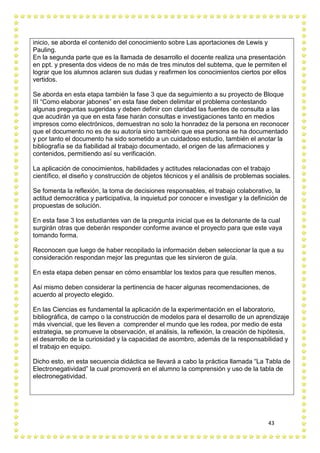 43
inicio, se aborda el contenido del conocimiento sobre Las aportaciones de Lewis y
Pauling.
En la segunda parte que es la llamada de desarrollo el docente realiza una presentación
en ppt. y presenta dos videos de no más de tres minutos del subtema, que le permiten el
lograr que los alumnos aclaren sus dudas y reafirmen los conocimientos ciertos por ellos
vertidos.
Se aborda en esta etapa también la fase 3 que da seguimiento a su proyecto de Bloque
III “Como elaborar jabones” en esta fase deben delimitar el problema contestando
algunas preguntas sugeridas y deben definir con claridad las fuentes de consulta a las
que acudirán ya que en esta fase harán consultas e investigaciones tanto en medios
impresos como electrónicos, demuestran no solo la honradez de la persona en reconocer
que el documento no es de su autoría sino también que esa persona se ha documentado
y por tanto el documento ha sido sometido a un cuidadoso estudio, también el anotar la
bibliografía se da fiabilidad al trabajo documentado, el origen de las afirmaciones y
contenidos, permitiendo así su verificación.
La aplicación de conocimientos, habilidades y actitudes relacionadas con el trabajo
científico, el diseño y construcción de objetos técnicos y el análisis de problemas sociales.
Se fomenta la reflexión, la toma de decisiones responsables, el trabajo colaborativo, la
actitud democrática y participativa, la inquietud por conocer e investigar y la definición de
propuestas de solución.
En esta fase 3 los estudiantes van de la pregunta inicial que es la detonante de la cual
surgirán otras que deberán responder conforme avance el proyecto para que este vaya
tomando forma.
Reconocen que luego de haber recopilado la información deben seleccionar la que a su
consideración respondan mejor las preguntas que les sirvieron de guía.
En esta etapa deben pensar en cómo ensamblar los textos para que resulten menos.
Así mismo deben considerar la pertinencia de hacer algunas recomendaciones, de
acuerdo al proyecto elegido.
En las Ciencias es fundamental la aplicación de la experimentación en el laboratorio,
bibliográfica, de campo o la construcción de modelos para el desarrollo de un aprendizaje
más vivencial, que les lleven a comprender el mundo que les rodea, por medio de esta
estrategia, se promueve la observación, el análisis, la reflexión, la creación de hipótesis,
el desarrollo de la curiosidad y la capacidad de asombro, además de la responsabilidad y
el trabajo en equipo.
Dicho esto, en esta secuencia didáctica se llevará a cabo la práctica llamada “La Tabla de
Electronegatividad” la cual promoverá en el alumno la comprensión y uso de la tabla de
electronegatividad.
 