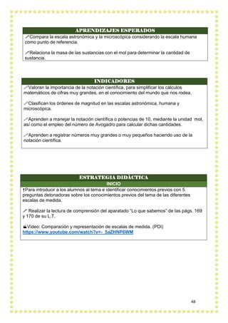 48
APRENDIZAJES ESPERADOS
Compara la escala astronómica y la microscópica considerando la escala humana
como punto de referencia.
Relaciona la masa de las sustancias con el mol para determinar la cantidad de
sustancia.
INDICADORES
Valoran la importancia de la notación científica, para simplificar los cálculos
matemáticos de cifras muy grandes, en el conocimiento del mundo que nos rodea.
Clasifican los órdenes de magnitud en las escalas astronómica, humana y
microscópica.
Aprenden a manejar la notación científica o potencias de 10, mediante la unidad mol,
así como el empleo del número de Avogadro para calcular dichas cantidades.
Aprenden a registrar números muy grandes o muy pequeños haciendo uso de la
notación científica.
ESTRATEGIA DIDÀCTICA
INICIO
Para introducir a los alumnos al tema e identificar conocimientos previos con 5
preguntas detonadoras sobre los conocimientos previos del tema de las diferentes
escalas de medida.
 Realizar la lectura de comprensión del aparatado “Lo que sabemos” de las págs. 169
y 170 de su L.T.
Video: Comparación y representación de escalas de medida. (PDI)
https://www.youtube.com/watch?v=-_5aZHNP6WM
 