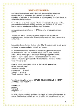 5
DIAGNÓSTICO GRUPAL
El número de alumnos en la asignatura de Ciencias III (con énfasis en
Química) es de 39, los grupos son mixtos con un número de 19
mujeres y 10 hombres, en un porcentaje de 48% mujeres y 25% de hombres en
situación académica regular.
Se cuenta con un alumno que presenta necesidades educativas especiales,
pero no se ha dado apoyo de ninguna índole, por lo que no se han podido
realizar las adecuaciones necesarias a esta planeación.
Aunque se cuenta con el apoyo de CRIE, no se ha tenido apoyo en ese
sentido.
Tomando en cuenta lo anterior expuesto, se han puesto en práctica
estrategias que a consideración del docente han apoyado el aprovechamiento
del alumno.
Las edades de los alumnos fluctúan entre 14 y 15 años de edad lo cual queda
dentro del rango de edad para el grado que cursan.
En términos académicos los alumnos emplean muy poco las tecnologías
de la información (TIC) aun cuando la mayor parte de ellos, tienen un
acceso directo a este tipo de tecnologías, tienen gusto por desarrollar
trabajo en equipo y para resolver problemas relacionados con su
contexto y muestran gran capacidad de aprendizaje a través de medios
visual y Kinestésicos.
Para dar un diagnóstico más exacto se aplicó el test VAK el cual
generó como resultado:
Auditivos 3 alumnos.
Kinestésicos 13 alumnos.
Visuales 22 alumnos.
Visual – Auditivo 1 alumno
También se les aplicó el test de ESTILOS DE APRENDIZAJE de HONEY-
ALONSO y el resultado fue:
Reflexivo 18
Activo 1
Teórico 2
Pragmático 18
En base a estos resultados la planeación de este grupo se realizó tomando en
cuenta el estilo de aprendizaje que nos arrojó los dos test aplicados, con sus
 