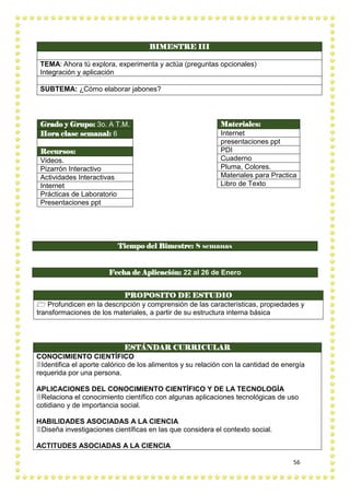 56
BIMESTRE III
TEMA: Ahora tú explora, experimenta y actúa (preguntas opcionales)
Integración y aplicación
SUBTEMA: ¿Cómo elaborar jabones?
PROPOSITO DE ESTUDIO
 Profundicen en la descripción y comprensión de las características, propiedades y
transformaciones de los materiales, a partir de su estructura interna básica
Grado y Grupo: 3o. A T.M.
Hora clase semanal: 6
Recursos:
Videos.
Pizarrón Interactivo
Actividades Interactivas
Internet
Prácticas de Laboratorio
Presentaciones ppt
Materiales:
Internet
presentaciones ppt
PDI
Cuaderno
Pluma, Colores.
Materiales para Practica
Libro de Texto
Tiempo del Bimestre: 8 semanas
Fecha de Aplicación: 22 al 26 de Enero
ESTÁNDAR CURRICULAR
CONOCIMIENTO CIENTÍFICO
Identifica el aporte calórico de los alimentos y su relación con la cantidad de energía
requerida por una persona.
APLICACIONES DEL CONOCIMIENTO CIENTÍFICO Y DE LA TECNOLOGÍA
Relaciona el conocimiento científico con algunas aplicaciones tecnológicas de uso
cotidiano y de importancia social.
HABILIDADES ASOCIADAS A LA CIENCIA
Diseña investigaciones científicas en las que considera el contexto social.
ACTITUDES ASOCIADAS A LA CIENCIA
 