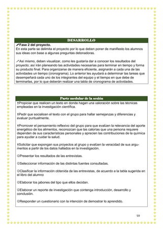 59
DESARROLLO
Fase 2 del proyecto.
En esta parte se delimita el proyecto por lo que deben poner de manifiesto los alumnos
sus ideas con base a algunas preguntas detonadoras.
Así mismo, deben visualizar, como les gustaría dar a conocer los resultados del
proyecto; así irán planeando las actividades necesarias para terminar en tiempo y forma
su producto final. Para organizarse de manera eficiente, asignarán a cada una de las
actividades un tiempo (cronograma). Lo anterior les ayudará a determinar las tareas que
desempeñará cada uno de los integrantes del equipo y el tiempo en que debe de
terminarlas, por lo que deberán realizar una tabla de cronograma de actividades.
Parte medular de la sesión
Propiciar que realicen un texto en donde hagan una valoración sobre las técnicas
empleadas en la investigación científica.
Pedir que socialicen el texto con el grupo para hallar semejanzas y diferencias y
evaluar puntualmente.
Promover el pensamiento reflexivo del grupo para que evalúen la relevancia del aporte
energético de los alimentos, reconozcan que las calorías que una persona requiere
dependen de sus características personales y aprecien las contribuciones de la química
para ayudar a cuidar la salud.
Solicitar que expongan sus proyectos al grupo y evalúen la veracidad de sus argu-
mentos a partir de los datos hallados en la investigación.
Presentar los resultados de las entrevistas.
Seleccionar información de las distintas fuentes consultadas.
Clasificar la información obtenida de las entrevistas, de acuerdo a la tabla sugerida en
el libro del alumno
Elaborar los jabones del tipo que ellos decidan.
Elaborar un reporte de investigación que contenga introducción, desarrollo y
conclusión.
Responder un cuestionario con la intención de demostrar lo aprendido.
 