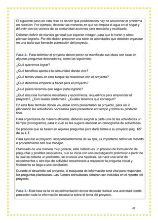 62
El siguiente paso en esta fase es decidir qué posibilidades hay de solucionar el problema
en cuestión. Por ejemplo, detectar las maneras en que se emplea el agua en el hogar y
difundir con los vecinos de su comunidad acciones para reciclarla y reutilizarla.
Deberán definir de manera general que esperan indagar, para que lo harán y cómo
piensan lograrlo. Por ello deben proponer una serie de actividades que deberán organizar
en una tabla que llamarán planeación del proyecto.
Fase 2.- Para delimitar el proyecto deben poner de manifiesto sus ideas con base en
algunas preguntas detonadoras, como las siguientes:
¿Qué queremos lograr?
¿Qué beneficio aporta a la comunidad donde vivo?
¿Qué temas vistos en este bloque se relacionan con el proyecto?
¿Qué debemos empezar a hacer para el proyecto?
¿Qué pasos tenemos que seguir para lograrlo?
¿Qué recursos humanos materiales y económicos, requerimos para emprender el
proyecto?, ¿Con cuales contamos?, ¿Cuáles tenemos que conseguir?
En esta fase también deben visualizar como presentarán su proyecto, para así ir
planeando las actividades necesarias para presentarlo en tiempo y forma su producto
final.
Para organizarse de manera eficiente, deberán asignar a cada una de las actividades un
tiempo (cronograma), para lo cual se les sugiere elaborar un cronograma de actividades.
Se propone que se basen en algunas preguntas para darle forma a su proyecto pág. 127
de su L.T.
Para ejecutar el proyecto, independientemente de su tipo, es importante definir un método
o procedimiento con que trabajar.
Planteado de una manera muy general, este método es un proceso de formulación de
preguntas y posibles respuestas, que se inicia con una investigación preliminar a partir de
la cual se detecta un problema, se enuncia una hipótesis, se hace una serie de
experimentos u otro tipo de actividad encaminada a responder la pregunta inicial y
finalmente se llega a una conclusión.
Durante el desarrollo del proyecto, la búsqueda de información será vital para responder
las preguntas planteadas. Las fuentes consultadas deberán ser incluidas en el reporte del
proyecto.
Fase 3.- Esta fase es la de experimentación donde deberán realizar una actividad donde
presenten toda la información necesaria sobre el tema del proyecto.
 