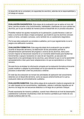 64
el desarrollo de la curiosidad y la capacidad de asombro, además de la responsabilidad y
el trabajo en equipo.
ESTRATEGIAS DE EVALUACIÓN
EVALUACIÓN DIAGNÓSTICA: Esta etapa de la evaluación que se aplica al inicio del
tema, permite acceder a los conocimientos, habilidades y destrezas con que cuentan los
alumnos, por lo que se realiza de manera previa al desarrollo de un proceso educativo.
Posibilita realizar los ajustes necesarios en la planeación y puede llevarse a cabo en
base a una lluvia de ideas o mapa conceptual, que ilustre lo que los alumnos conocen
sobre un tema, concepto o proceso, como también de un cuestionario diagnóstico.
Por lo que esta evaluación se considera cualitativa, por lo que regularmente no se le
asigna una calificación numérica.
EVALUACIÓN FORMATIVA: Esta segunda etapa de la evaluación que se aplica
durante el desarrollo del tema y la elaboración de las actividades permite la
retroalimentación permanente del progreso o avance de los alumnos, tiene como
función mejorar la intervención docente en un momento determinado para facilitar las
herramientas o apoyos necesarios en caso de ser requerido, ya sea para dar
seguimiento a los aprendizajes de los alumnos, para reforzar lo que no se ha aprendido
apropiadamente o bien para hacer adaptaciones a lo que se aprenderá en un futuro
cercano.
De esta forma al emplear la información arrojada por la evaluación formativa el docente
puede modificar o adaptar la profundidad con la que aborda los contenidos, los
procesos a desarrollar o bien los productos a obtener.
En este tipo de evaluación se revisan las actividades de aplicación del conocimiento
obtenido con el desarrollo del tema, como se expuso anteriormente por lo cual su
evaluación debe ser primordialmente cualitativa.
EVALUACIÓN SUMATIVA: Esta última etapa de la evaluación implica la asignación de
un valor basado en los conocimientos, habilidades, valores o actitudes logradas por el
alumno a lo largo de una secuencia didáctica o a lo largo de un período o bloque.
Puede expresarse de manera cualitativa, cuando hace referencia al nivel de desempeño
(satisfactorio/ suficiente/ insuficiente) o bien de manera cuantitativa por medio de una
escala numérica (del 5 al 10).
 