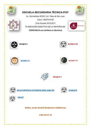 ESCUELA SECUNDARIA TÈCNICA #107
Av. Normalistas #2325, Col. Villas de San Juan
Clave 14DST0107D
Ciclo Escolar 2016-2017
PLANEACIÒN DIDÁCTICA DE LA MATERIA DE:
CIENCIAS III con (énfasis en Química)
BLOQUE I BLOQUE III
BLOQUE II BLOQUE IV
BLOQUE V
DIAGNÓSTICO INTERNO DEL GRUPO PADLET
SISAT
MTRA. ALMA MAITÉ BARAJAS CÁRDENAS.
GRUPO 3º. D
 