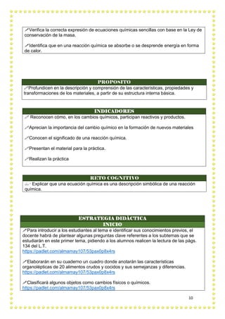 10
Verifica la correcta expresión de ecuaciones químicas sencillas con base en la Ley de
conservación de la masa.
Identifica que en una reacción química se absorbe o se desprende energía en forma
de calor.
PROPOSITO
Profundicen en la descripción y comprensión de las características, propiedades y
transformaciones de los materiales, a partir de su estructura interna básica.
INDICADORES
 Reconocen cómo, en los cambios químicos, participan reactivos y productos.
Aprecian la importancia del cambio químico en la formación de nuevos materiales
Conocen el significado de una reacción química.
Presentan el material para la práctica.
Realizan la práctica
RETO COGNITIVO
 Explicar que una ecuación química es una descripción simbólica de una reacción
química.
ESTRATEGIA DIDÀCTICA
INICIO
Para introducir a los estudiantes al tema e identificar sus conocimientos previos, el
docente habrá de plantear algunas preguntas clave referentes a los subtemas que se
estudiarán en este primer tema, pidiendo a los alumnos realicen la lectura de las págs.
134 del L.T.
https://padlet.com/almamay107/53pax0p8x4rs
Elaborarán en su cuaderno un cuadro donde anotarán las características
organolépticas de 20 alimentos crudos y cocidos y sus semejanzas y diferencias.
https://padlet.com/almamay107/53pax0p8x4rs
Clasificará algunos objetos como cambios físicos o químicos.
https://padlet.com/almamay107/53pax0p8x4rs
 