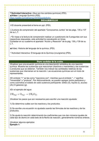 11
DESARROLLO
El docente presentará el tema en ppt. (PDI).
Lectura de comprensión del apartado “Conozcamos Juntos” de las págs. 135 a 137
de su L.T.
En base a la lectura de comprensión realizar un cuestionario de 5 preguntas con sus
respectivas respuestas, esta actividad la coevaluarán en binas.
Contestar en su cuaderno el apartado “Acción y Reacción” de la pág. 138 y 139 de su
L.T.
Video: Historia del lenguaje de la química. (PDI).
Actividad Interactiva: El lenguaje de la Química (crucigrama) (PDI).
Parte medular de la sesión
Explicar que una ecuación química es una descripción simbólica de una reacción
química. Muestra las sustancias que reaccionan (reactivos o reactantes) y las sustancias
o productos que se obtienen. También nos indican las cantidades relativas de las
sustancias que intervienen en la reacción. Las ecuaciones químicas son el modo de
representarlas.
El símbolo "+" se lee como "reacciona con", mientras que el símbolo "→" significa
"irreversible" o "produce". Par Adicionalmente, se pueden agregar (entre paréntesis y
como subíndice) el estado de cada sustancia participante: sólido (S), líquido (l), acuoso
(Ac) O gaseoso (g).
En el ejemplo del agua:
Analizar los pasos que son necesarios para escribir una reacción ajustada:
1) Se determina cuáles son los reactivos y los productos.
2) Se escribe una ecuación no ajustada usando las fórmulas de los reactivos y de los
productos.
3) Se ajusta la reacción determinando los coeficientes que nos dan números iguales de
cada tipo de átomo en cada lado de la flecha de reacción, generalmente números enteros.
Analizar algunos ejemplos:
Ejemplo 1:
Actividad Interactiva: (Que son los cambios químicos) (PDI).
Video: Lenguaje Químico (PDI).
https://padlet.com/almamay107/53pax0p8x4rs
 