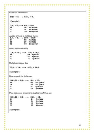 13
Ecuación balanceada
Ejemplo 3:
Ajustar primero la molécula mayor
Ahora ajustamos el O.
Multiplicamos por dos:
Ejemplo 4:
Descomposición de la urea:
Para balancear únicamente duplicamos NH3 y así:
Ejemplo 5:
 