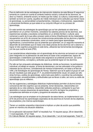 15
Para la definición de las estrategias de intervención didáctica de este Bloque III seguimos
tomando en cuenta en cuenta el contexto histórico social y cultural de los alumnos, es
decir su historia, ambiente social y el medio que les rodea, su cultura y costumbres; pero
también se tomó en cuenta, aquellos de índole individual como actitudes que tienen hacia
el aprendizaje, su personalidad comportamientos, intereses y motivaciones, capacidades
y situaciones familiares ya que estas en su conjunto influyen en su proceso de
aprendizaje.
En este sentido las estrategias de aprendizaje que se han planteado en este tema,
permitieron en un primer momento, considerar los saberes previos de los alumnos, sus
experiencias sociales y escolares compartidos en un ámbito familiar o cultural, para
comenzar a partir de lo que ellos conocen sobre el tema (Clasificación de los materiales)
recuperarlos con el fin de conocer las construcciones personales de los alumnos y ligarlos
a los nuevos contenidos construidos, como un medio para lograr aprendizajes
significativos y conocimientos que se pretende que aprendan; en un segundo momento el
desarrollo de actividades que en base a las ideas previas de los alumnos van a abonar a
lograr el reto cognitivo propuesto en este tema, utilizando las herramientas tecnológicas
con las que cuenta el aula (PDI).
Las características relacionadas con el aprendizaje de los alumnos se tomaron en cuenta
para integrarlos en la planeación de este tema en base a las competencias, logros de
aprendizajes o estándares que desde esta asignatura se pretende promover, así como
los procedimientos, conceptos y actitudes que se pretende lograr en los alumnos.
Por ello se han propuesto estrategias de didácticas, donde se favorecen, la participación
individual, el trabajo en equipo, la toma de decisiones y se han articulado a los gustos e
intereses de los alumnos, considerando de manera fundamental y en base a el test de
VAK y de Estrategias de aprendizaje de Honey- Salomón que se le aplicó al grupo el cual
dio por resultado que este grupo 3º. F, es predominantemente visual, sin pasar por alto
otras formas y estilos de aprendizaje, sobre todo para definir y coordinar las actividades
conceptuales, procedimentales y actitudinales que se llevan a cabo, así como su estilo de
aprendizaje que es reflexivo.
Así las sugerencias y estrategias didácticas implementadas permiten al alumno tomar
consciencia del reto cognitivo que se presenta, tomar decisiones, relacionarlas con
ejemplos de su vida cotidiana, desarrollar actitudes positivas y extrapolar lo que han
aprendido a nuevas situaciones de aprendizaje, con el fin de lograr los propósitos y
competencias definidos en el plan y programa de estudios vigente.
Las estrategias que se emplean en la planeación de estos temas, se implementaron con
el fin de promover los aprendizajes esperados de los alumnos en función de los objetivos,
los propósitos y los mismos aprendizajes.
Tienen un carácter propositivo intencional e implican un plan de acción que posibilita
poner en marcha una situación didáctica.
En la aplicación del examen SIsAT el resultado fue: 10 requiere apoyo, 26 en desarrollo,
1 nivel esperado, 37 en Total.
En Cálculo Mental: 22 requiere apoyo, 14 en desarrollo, 1 en el nivel esperado, Total 37.
 