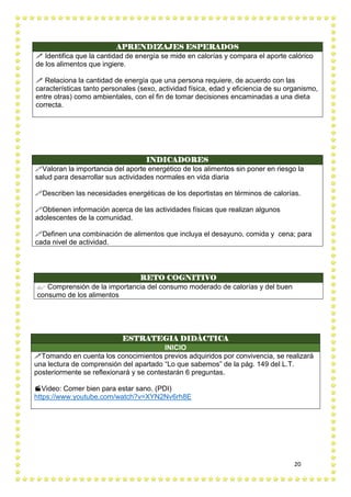 20
APRENDIZAJES ESPERADOS
 Identifica que la cantidad de energía se mide en calorías y compara el aporte calórico
de los alimentos que ingiere.
 Relaciona la cantidad de energía que una persona requiere, de acuerdo con las
características tanto personales (sexo, actividad física, edad y eficiencia de su organismo,
entre otras) como ambientales, con el fin de tomar decisiones encaminadas a una dieta
correcta.
RETO COGNITIVO
 Comprensión de la importancia del consumo moderado de calorías y del buen
consumo de los alimentos
INDICADORES
Valoran la importancia del aporte energético de los alimentos sin poner en riesgo la
salud para desarrollar sus actividades normales en vida diaria
Describen las necesidades energéticas de los deportistas en términos de calorías.
Obtienen información acerca de las actividades físicas que realizan algunos
adolescentes de la comunidad.
Definen una combinación de alimentos que incluya el desayuno, comida y cena; para
cada nivel de actividad.
ESTRATEGIA DIDÀCTICA
INICIO
Tomando en cuenta los conocimientos previos adquiridos por convivencia, se realizará
una lectura de comprensión del apartado “Lo que sabemos” de la pág. 149 del L.T.
posteriormente se reflexionará y se contestarán 6 preguntas.
Video: Comer bien para estar sano. (PDI)
https://www.youtube.com/watch?v=XYN2Nv6rh8E
 