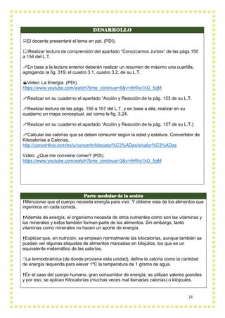 21
DESARROLLO
El docente presentará el tema en ppt. (PDI).
Realizar lectura de comprensión del apartado “Conozcamos Juntos” de las págs.150
a 154 del L.T.
En base a la lectura anterior deberán realizar un resumen de máximo una cuartilla,
agregando la fig. 319, el cuadro 3.1, cuadro 3.2. de su L.T.
Video: La Energía. (PDI).
https://www.youtube.com/watch?time_continue=6&v=HrWo1kG_5qM
Realizar en su cuaderno el apartado “Acción y Reacción de la pág. 153 de su L.T.
Realizar lectura de las págs. 155 a 157 del L.T. y en base a ella, realizar en su
cuaderno un mapa conceptual, así como la fig. 3.24.
Realizar en su cuaderno el apartado “Acción y Reacción de la pág. 157 de su L.T.}
Calcular las calorías que se deben consumir según la edad y estatura. Convertidor de
Kilocalorías a Calorías.
http://convertlive.com/es/u/convertir/kilocalor%C3%ADas/a/calor%C3%ADas
Video: ¿Que me conviene comer? (PDI).
https://www.youtube.com/watch?time_continue=3&v=HrWo1kG_5qM
Parte medular de la sesión
Mencionar que el cuerpo necesita energía para vivir. Y obtiene esta de los alimentos que
ingerimos en cada comida.
Además de energía, el organismo necesita de otros nutrientes como son las vitaminas y
los minerales y estos también forman parte de los alimentos. Sin embargo, tanto
vitaminas como minerales no hacen un aporte de energía.
Explicar que, en nutrición, se emplean normalmente las kilocalorías, aunque también se
pueden ver algunas etiquetas de alimentos marcadas en kilojulios, los que es un
equivalente matemático de las calorías.
La termodinámica (de donde proviene esta unidad), define la caloría como la cantidad
de energía requerida para elevar 1ºC la temperatura de 1 gramo de agua.
En el caso del cuerpo humano, gran consumidor de energía, se utilizan valores grandes
y por eso, se aplican Kilocalorías (muchas veces mal llamadas calorías) o kilojoules.
 