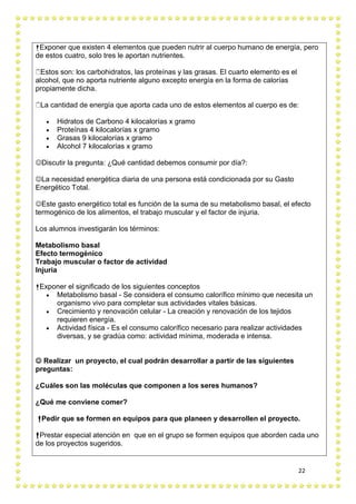 22
Exponer que existen 4 elementos que pueden nutrir al cuerpo humano de energía, pero
de estos cuatro, solo tres le aportan nutrientes.
Estos son: los carbohidratos, las proteínas y las grasas. El cuarto elemento es el
alcohol, que no aporta nutriente alguno excepto energía en la forma de calorías
propiamente dicha.
La cantidad de energía que aporta cada uno de estos elementos al cuerpo es de:
 Hidratos de Carbono 4 kilocalorías x gramo
 Proteínas 4 kilocalorías x gramo
 Grasas 9 kilocalorías x gramo
 Alcohol 7 kilocalorías x gramo
Discutir la pregunta: ¿Qué cantidad debemos consumir por día?:
La necesidad energética diaria de una persona está condicionada por su Gasto
Energético Total.
Este gasto energético total es función de la suma de su metabolismo basal, el efecto
termogénico de los alimentos, el trabajo muscular y el factor de injuria.
Los alumnos investigarán los términos:
Metabolismo basal
Efecto termogénico
Trabajo muscular o factor de actividad
Injuria
Exponer el significado de los siguientes conceptos
 Metabolismo basal - Se considera el consumo calorífico mínimo que necesita un
organismo vivo para completar sus actividades vitales básicas.
 Crecimiento y renovación celular - La creación y renovación de los tejidos
requieren energía.
 Actividad física - Es el consumo calorífico necesario para realizar actividades
diversas, y se gradúa como: actividad mínima, moderada e intensa.
 Realizar un proyecto, el cual podrán desarrollar a partir de las siguientes
preguntas:
¿Cuáles son las moléculas que componen a los seres humanos?
¿Qué me conviene comer?
Pedir que se formen en equipos para que planeen y desarrollen el proyecto.
Prestar especial atención en que en el grupo se formen equipos que aborden cada uno
de los proyectos sugeridos.
 