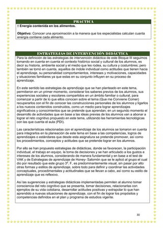 30
PRACTICA
 Energía contenida en los alimentos.
Objetivo: Conocer una aproximación a la manera que los especialistas calculan cuanta
energía contiene cada alimento.
ESTRATEGIAS DE INTERVENCIÓN DIDÁCTICA
Para la definición de las estrategias de intervención didáctica de este Bloque III seguimos
tomando en cuenta en cuenta el contexto histórico social y cultural de los alumnos, es
decir su historia, ambiente social y el medio que les rodea, su cultura y costumbres; pero
también se tomó en cuenta, aquellos de índole individual como actitudes que tienen hacia
el aprendizaje, su personalidad comportamientos, intereses y motivaciones, capacidades
y situaciones familiares ya que estas en su conjunto influyen en su proceso de
aprendizaje.
En este sentido las estrategias de aprendizaje que se han planteado en este tema,
permitieron en un primer momento, considerar los saberes previos de los alumnos, sus
experiencias sociales y escolares compartidos en un ámbito familiar o cultural, para
comenzar a partir de lo que ellos conocen sobre el tema (Que me Conviene Comer)
recuperarlos con el fin de conocer las construcciones personales de los alumnos y ligarlos
a los nuevos contenidos construidos, como un medio para lograr aprendizajes
significativos y conocimientos que se pretende que aprendan; en un segundo momento el
desarrollo de actividades que en base a las ideas previas de los alumnos van a abonar a
lograr el reto cognitivo propuesto en este tema, utilizando las herramientas tecnológicas
con las que cuenta el aula (PDI).
Las características relacionadas con el aprendizaje de los alumnos se tomaron en cuenta
para integrarlos en la planeación de este tema en base a las competencias, logros de
aprendizajes o estándares que desde esta asignatura se pretende promover, así como
los procedimientos, conceptos y actitudes que se pretende lograr en los alumnos.
Por ello se han propuesto estrategias de didácticas, donde se favorecen, la participación
individual, el trabajo en equipo, la toma de decisiones y se han articulado a los gustos e
intereses de los alumnos, considerando de manera fundamental y en base a el test de
VAK y de Estrategias de aprendizaje de Honey- Salomón que se le aplicó al grupo el cual
dio por resultado que este grupo 3º. F, es predominantemente visual, sin pasar por alto
otras formas y estilos de aprendizaje, sobre todo para definir y coordinar las actividades
conceptuales, procedimentales y actitudinales que se llevan a cabo, así como su estilo de
aprendizaje que es reflexivo.
Así las sugerencias y estrategias didácticas implementadas permiten al alumno tomar
consciencia del reto cognitivo que se presenta, tomar decisiones, relacionarlas con
ejemplos de su vida cotidiana, desarrollar actitudes positivas y extrapolar lo que han
aprendido a nuevas situaciones de aprendizaje, con el fin de lograr los propósitos y
competencias definidos en el plan y programa de estudios vigente.
 