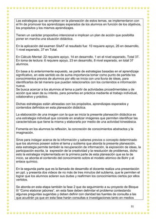 31
Las estrategias que se emplean en la planeación de estos temas, se implementaron con
el fin de promover los aprendizajes esperados de los alumnos en función de los objetivos,
los propósitos y los mismos aprendizajes.
Tienen un carácter propositivo intencional e implican un plan de acción que posibilita
poner en marcha una situación didáctica.
En la aplicación del examen SIsAT el resultado fue: 10 requiere apoyo, 26 en desarrollo,
1 nivel esperado, 37 en Total.
En Cálculo Mental: 22 requiere apoyo, 14 en desarrollo, 1 en el nivel esperado, Total 37.
En toma de lectura: 6 requiere apoyo, 23 en desarrollo, 8 nivel esperado, en total 37
alumnos.
En base a lo anteriormente expuesto, se parte de estrategias basadas en el aprendizaje
significativo, en este sentido es de suma importancia tomar como punto de partida los
conocimientos previos de alumnos por ello se inicia con una lluvia de ideas, para
identificarlos de tal manera que puedan relacionarlos con los contenidos e información
nueva.
Se busca acercar a los alumnos al tema a partir de actividades procedimentales y de
acción que sean de su interés, para ponerlas en práctica mediante el trabajo individual,
colaborativo y práctico.
Dichas estrategias están alineadas con los propósitos, aprendizajes esperados y
contenidos definidos en esta planeación didáctica.
La elaboración de una imagen con la que se inicia la presente planeación didáctica es
una estrategia individual que consiste en analizar imágenes que permiten identificar las
características que tiene la misma y elaborarla por medio de una actividad kinestésica.
Fomenta en los alumnos la reflexión, la concreción de conocimientos abstractos y la
imaginación.
Sirve para indagar acerca de la información y saberes previos o concepto determinado
que los alumnos poseen sobre el tema y subtema que aborda la presente planeación,
esta estrategia permite también la recuperación de información, la exposición de ideas, la
participación escrita, la expresión de la creatividad y la resolución de problemas, dicho
esto la estrategia implementada en la primera parte de esta planeación que es la de
inicio, se aborda el contenido del conocimiento sobre el modelo atómico de Bohr y el
enlace químico.
En la segunda parte que es la llamada de desarrollo el docente realiza una presentación
en ppt. y presenta dos videos de no más de tres minutos del subtema, que le permiten el
lograr que los alumnos aclaren sus dudas y reafirmen los conocimientos ciertos por ellos
vertidos.
Se aborda en esta etapa también la fase 2 que da seguimiento a su proyecto de Bloque
III “Como elaborar jabones“, en esta fase deben delimitar el problema contestando
algunas preguntas sugeridas y deben definir con claridad las fuentes de consulta a las
que acudirán ya que en esta fase harán consultas e investigaciones tanto en medios
 