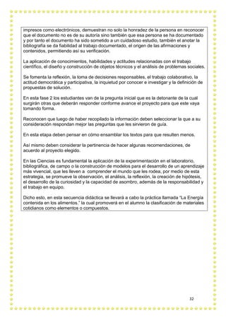 32
impresos como electrónicos, demuestran no solo la honradez de la persona en reconocer
que el documento no es de su autoría sino también que esa persona se ha documentado
y por tanto el documento ha sido sometido a un cuidadoso estudio, también el anotar la
bibliografía se da fiabilidad al trabajo documentado, el origen de las afirmaciones y
contenidos, permitiendo así su verificación.
La aplicación de conocimientos, habilidades y actitudes relacionadas con el trabajo
científico, el diseño y construcción de objetos técnicos y el análisis de problemas sociales.
Se fomenta la reflexión, la toma de decisiones responsables, el trabajo colaborativo, la
actitud democrática y participativa, la inquietud por conocer e investigar y la definición de
propuestas de solución.
En esta fase 2 los estudiantes van de la pregunta inicial que es la detonante de la cual
surgirán otras que deberán responder conforme avance el proyecto para que este vaya
tomando forma.
Reconocen que luego de haber recopilado la información deben seleccionar la que a su
consideración respondan mejor las preguntas que les sirvieron de guía.
En esta etapa deben pensar en cómo ensamblar los textos para que resulten menos.
Así mismo deben considerar la pertinencia de hacer algunas recomendaciones, de
acuerdo al proyecto elegido.
En las Ciencias es fundamental la aplicación de la experimentación en el laboratorio,
bibliográfica, de campo o la construcción de modelos para el desarrollo de un aprendizaje
más vivencial, que les lleven a comprender el mundo que les rodea, por medio de esta
estrategia, se promueve la observación, el análisis, la reflexión, la creación de hipótesis,
el desarrollo de la curiosidad y la capacidad de asombro, además de la responsabilidad y
el trabajo en equipo.
Dicho esto, en esta secuencia didáctica se llevará a cabo la práctica llamada “La Energía
contenida en los alimentos.” la cual promoverá en el alumno la clasificación de materiales
cotidianos como elementos o compuestos.
 