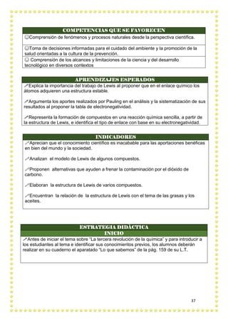 37
COMPETENCIAS QUE SE FAVORECEN
☺Comprensión de fenómenos y procesos naturales desde la perspectiva científica.
☺Toma de decisiones informadas para el cuidado del ambiente y la promoción de la
salud orientadas a la cultura de la prevención.
☺ Comprensión de los alcances y limitaciones de la ciencia y del desarrollo
tecnológico en diversos contextos
APRENDIZAJES ESPERADOS
Explica la importancia del trabajo de Lewis al proponer que en el enlace químico los
átomos adquieren una estructura estable.
Argumenta los aportes realizados por Pauling en el análisis y la sistematización de sus
resultados al proponer la tabla de electronegatividad.
Representa la formación de compuestos en una reacción química sencilla, a partir de
la estructura de Lewis, e identifica el tipo de enlace con base en su electronegatividad.
INDICADORES
Aprecian que el conocimiento científico es inacabable para las aportaciones benéficas
en bien del mundo y la sociedad.
Analizan el modelo de Lewis de algunos compuestos.
Proponen alternativas que ayuden a frenar la contaminación por el dióxido de
carbono.
Elaboran la estructura de Lewis de varios compuestos.
Encuentran la relación de la estructura de Lewis con el tema de las grasas y los
aceites.
ESTRATEGIA DIDÀCTICA
INICIO
Antes de iniciar el tema sobre “La tercera revolución de la química” y para introducir a
los estudiantes al tema e identificar sus conocimientos previos, los alumnos deberán
realizar en su cuaderno el aparatado “Lo que sabemos” de la pág. 159 de su L.T.
 
