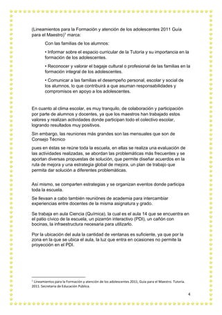 4
(Lineamientos para la Formación y atención de los adolescentes 2011 Guía
para el Maestro)1 marca:
Con las familias de los alumnos:
• Informar sobre el espacio curricular de la Tutoría y su importancia en la
formación de los adolescentes.
• Reconocer y valorar el bagaje cultural o profesional de las familias en la
formación integral de los adolescentes.
• Comunicar a las familias el desempeño personal, escolar y social de
los alumnos, lo que contribuirá a que asuman responsabilidades y
compromisos en apoyo a los adolescentes.
En cuanto al clima escolar, es muy tranquilo, de colaboración y participación
por parte de alumnos y docentes, ya que los maestros han trabajado estos
valores y realizan actividades donde participan todo el colectivo escolar,
logrando resultados muy positivos.
Sin embargo, las reuniones más grandes son las mensuales que son de
Consejo Técnico
pues en éstas se reúne toda la escuela, en ellas se realiza una evaluación de
las actividades realizadas, se abordan las problemáticas más frecuentes y se
aportan diversas propuestas de solución, que permite diseñar acuerdos en la
ruta de mejora y una estrategia global de mejora, un plan de trabajo que
permita dar solución a diferentes problemáticas.
Así mismo, se comparten estrategias y se organizan eventos donde participa
toda la escuela.
Se llevaan a cabo también reuniónes de academia para intercambiar
experiencias entre docentes de la misma asignatura y grado.
Se trabaja en aula Ciencia (Química), la cual es el aula 14 que se encuentra en
el patio cívico de la escuela, un pizarrón interactivo (PDI), un cañón con
bocinas, la infraestructura necesaria para utilizarlo.
Por la ubicación del aula la cantidad de ventanas es suficiente, ya que por la
zona en la que se ubica el aula, la luz que entra en ocasiones no permite la
proyección en el PDI.
1
Lineamientos para la Formación y atención de los adolescentes 2011, Guía para el Maestro. Tutoría.
2011. Secretaria de Educación Pública.
 