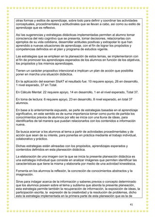 41
otras formas y estilos de aprendizaje, sobre todo para definir y coordinar las actividades
conceptuales, procedimentales y actitudinales que se llevan a cabo, así como su estilo de
aprendizaje que es reflexivo.
Así las sugerencias y estrategias didácticas implementadas permiten al alumno tomar
consciencia del reto cognitivo que se presenta, tomar decisiones, relacionarlas con
ejemplos de su vida cotidiana, desarrollar actitudes positivas y extrapolar lo que han
aprendido a nuevas situaciones de aprendizaje, con el fin de lograr los propósitos y
competencias definidos en el plan y programa de estudios vigente.
Las estrategias que se emplean en la planeación de estos temas, se implementaron con
el fin de promover los aprendizajes esperados de los alumnos en función de los objetivos,
los propósitos y los mismos aprendizajes.
Tienen un carácter propositivo intencional e implican un plan de acción que posibilita
poner en marcha una situación didáctica.
En la aplicación del examen SIsAT el resultado fue: 10 requiere apoyo, 26 en desarrollo,
1 nivel esperado, 37 en Total.
En Cálculo Mental: 22 requiere apoyo, 14 en desarrollo, 1 en el nivel esperado, Total 37.
En toma de lectura: 6 requiere apoyo, 23 en desarrollo, 8 nivel esperado, en total 37
alumnos.
En base a lo anteriormente expuesto, se parte de estrategias basadas en el aprendizaje
significativo, en este sentido es de suma importancia tomar como punto de partida los
conocimientos previos de alumnos por ello se inicia con una lluvia de ideas, para
identificarlos de tal manera que puedan relacionarlos con los contenidos e información
nueva.
Se busca acercar a los alumnos al tema a partir de actividades procedimentales y de
acción que sean de su interés, para ponerlas en práctica mediante el trabajo individual,
colaborativo y práctico.
Dichas estrategias están alineadas con los propósitos, aprendizajes esperados y
contenidos definidos en esta planeación didáctica.
La elaboración de una imagen con la que se inicia la presente planeación didáctica es
una estrategia individual que consiste en analizar imágenes que permiten identificar las
características que tiene la misma y elaborarla por medio de una actividad kinestésica.
Fomenta en los alumnos la reflexión, la concreción de conocimientos abstractos y la
imaginación.
Sirve para indagar acerca de la información y saberes previos o concepto determinado
que los alumnos poseen sobre el tema y subtema que aborda la presente planeación,
esta estrategia permite también la recuperación de información, la exposición de ideas, la
participación escrita, la expresión de la creatividad y la resolución de problemas, dicho
esto la estrategia implementada en la primera parte de esta planeación que es la de
 