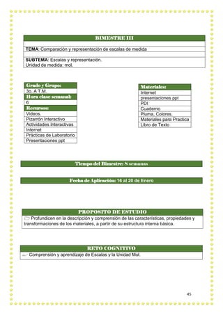 45
BIMESTRE III
TEMA: Comparación y representación de escalas de medida
SUBTEMA: Escalas y representación.
Unidad de medida: mol.
PROPOSITO DE ESTUDIO
 Profundicen en la descripción y comprensión de las características, propiedades y
transformaciones de los materiales, a partir de su estructura interna básica.
RETO COGNITIVO
 Comprensión y aprendizaje de Escalas y la Unidad Mol.
Grado y Grupo:
3o. A T.M.
Hora clase semanal:
6
Recursos:
Videos.
Pizarrón Interactivo
Actividades Interactivas
Internet
Prácticas de Laboratorio
Presentaciones ppt
Materiales:
Internet
presentaciones ppt
PDI
Cuaderno
Pluma, Colores.
Materiales para Practica
Libro de Texto
Tiempo del Bimestre: 8 semanas
Fecha de Aplicación: 16 al 20 de Enero
 
