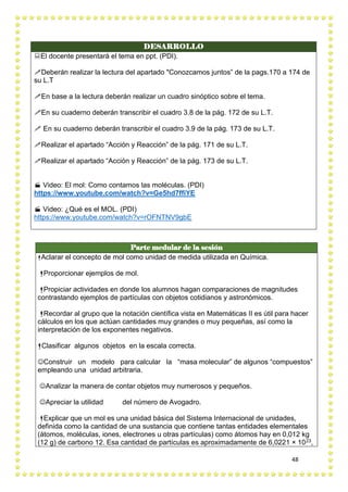 48
DESARROLLO
El docente presentará el tema en ppt. (PDI).
Deberán realizar la lectura del apartado "Conozcamos juntos” de la pags.170 a 174 de
su L.T
En base a la lectura deberán realizar un cuadro sinóptico sobre el tema.
En su cuaderno deberán transcribir el cuadro 3.8 de la pág. 172 de su L.T.
 En su cuaderno deberán transcribir el cuadro 3.9 de la pág. 173 de su L.T.
Realizar el apartado “Acción y Reacción” de la pág. 171 de su L.T.
Realizar el apartado “Acción y Reacción” de la pág. 173 de su L.T.
 Video: El mol: Como contamos las moléculas. (PDI)
https://www.youtube.com/watch?v=Ge5hd7ffiYE
 Video: ¿Qué es el MOL. (PDI)
https://www.youtube.com/watch?v=rOFNTNV9gbE
Parte medular de la sesión
Aclarar el concepto de mol como unidad de medida utilizada en Química.
Proporcionar ejemplos de mol.
Propiciar actividades en donde los alumnos hagan comparaciones de magnitudes
contrastando ejemplos de partículas con objetos cotidianos y astronómicos.
Recordar al grupo que la notación científica vista en Matemáticas II es útil para hacer
cálculos en los que actúan cantidades muy grandes o muy pequeñas, así como la
interpretación de los exponentes negativos.
Clasificar algunos objetos en la escala correcta.
Construir un modelo para calcular la “masa molecular” de algunos “compuestos”
empleando una unidad arbitraria.
Analizar la manera de contar objetos muy numerosos y pequeños.
Apreciar la utilidad del número de Avogadro.
Explicar que un mol es una unidad básica del Sistema Internacional de unidades,
definida como la cantidad de una sustancia que contiene tantas entidades elementales
(átomos, moléculas, iones, electrones u otras partículas) como átomos hay en 0,012 kg
(12 g) de carbono 12. Esa cantidad de partículas es aproximadamente de 6,0221 × 1023,
 
