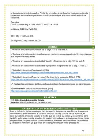 49
el llamado número de Avogadro. Por tanto, un mol es la cantidad de cualquier sustancia
cuya masa expresada en gramos es numéricamente igual a la masa atómica de dicha
sustancia.
Ejemplos:
CO2 = contiene 44g = 1MOL de CO2 = 6.023 x 10^23
en 88g de CO2 Hay 2MOLES.
CO = 28g = 1MOL de CO.
En 56g de CO hay 2 moles de CO.
CIERRE
Realizar lectura de comprensión de la págs. 174 a 178 de L.T.
En base a la lectura anterior realizar en su cuaderno un cuestionario de 10 preguntas con
sus respectivas respuestas.
Realizar en su cuaderno la actividad “Acción y Reacción de la pág. 177 de su L.T.
Realizar en su cuaderno la actividad “Apliquemos lo aprendido” de la pág. 178 de L.T.
Actividad Interactiva (Cuestionario) (PDI)
http://www.lamanzanadenewton.com/materiales/quimica/lmn_qui_fch11.html
Actividad Interactiva (Sopa de Letras) Cantidad de la sustancia. El Mol. (PDI)
https://es.educaplay.com/es/recursoseducativos/2382918/cantidad_de_sustancia__el_mol.htm
 Realizar las actividades del tema del cuadernillo de Fortalecimiento de los aprendizajes.
 Enlace Web: Mol y Cálculos químicos. (PDI).
http://genesis.uag.mx/edmedia/material/QIno/T7.cfm
PRACTICA
 El XOL. Unidad de medida ficticia.
Objetivo: Identificar la unidad de medida MOL.
ESTRATEGIAS DE INTERVENCIÓN DIDÁCTICA
Para la definición de las estrategias de intervención didáctica de este Bloque IIIseguimos
tomando en cuenta en cuenta el contexto histórico social y cultural de los alumnos, es
decir su historia, ambiente social y el medio que les rodea, su cultura y costumbres; pero
también se tomó en cuenta, aquellos de índole individual como actitudes que tienen hacia
el aprendizaje, su personalidad comportamientos, intereses y motivaciones, capacidades
y situaciones familiares ya que estas en su conjunto influyen en su proceso de
 