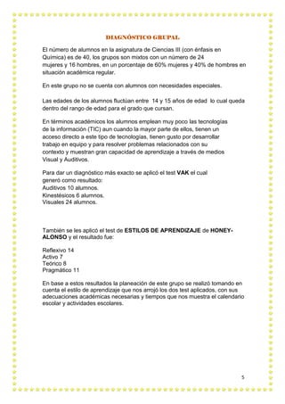 5
DIAGNÓSTICO GRUPAL
El número de alumnos en la asignatura de Ciencias III (con énfasis en
Química) es de 40, los grupos son mixtos con un número de 24
mujeres y 16 hombres, en un porcentaje de 60% mujeres y 40% de hombres en
situación académica regular.
En este grupo no se cuenta con alumnos con necesidades especiales.
Las edades de los alumnos fluctúan entre 14 y 15 años de edad lo cual queda
dentro del rango de edad para el grado que cursan.
En términos académicos los alumnos emplean muy poco las tecnologías
de la información (TIC) aun cuando la mayor parte de ellos, tienen un
acceso directo a este tipo de tecnologías, tienen gusto por desarrollar
trabajo en equipo y para resolver problemas relacionados con su
contexto y muestran gran capacidad de aprendizaje a través de medios
Visual y Auditivos.
Para dar un diagnóstico más exacto se aplicó el test VAK el cual
generó como resultado:
Auditivos 10 alumnos.
Kinestésicos 6 alumnos.
Visuales 24 alumnos.
También se les aplicó el test de ESTILOS DE APRENDIZAJE de HONEY-
ALONSO y el resultado fue:
Reflexivo 14
Activo 7
Teórico 8
Pragmático 11
En base a estos resultados la planeación de este grupo se realizó tomando en
cuenta el estilo de aprendizaje que nos arrojó los dos test aplicados, con sus
adecuaciones académicas necesarias y tiempos que nos muestra el calendario
escolar y actividades escolares.
 