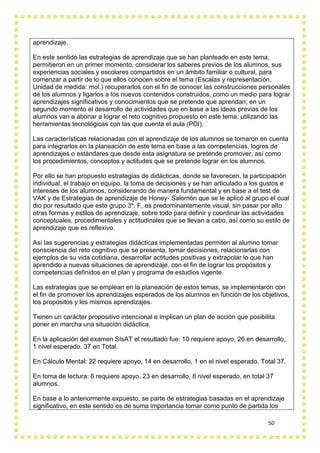 50
aprendizaje.
En este sentido las estrategias de aprendizaje que se han planteado en este tema,
permitieron en un primer momento, considerar los saberes previos de los alumnos, sus
experiencias sociales y escolares compartidos en un ámbito familiar o cultural, para
comenzar a partir de lo que ellos conocen sobre el tema (Escalas y representación.
Unidad de medida: mol.) recuperarlos con el fin de conocer las construcciones personales
de los alumnos y ligarlos a los nuevos contenidos construidos, como un medio para lograr
aprendizajes significativos y conocimientos que se pretende que aprendan; en un
segundo momento el desarrollo de actividades que en base a las ideas previas de los
alumnos van a abonar a lograr el reto cognitivo propuesto en este tema, utilizando las
herramientas tecnológicas con las que cuenta el aula (PDI).
Las características relacionadas con el aprendizaje de los alumnos se tomaron en cuenta
para integrarlos en la planeación de este tema en base a las competencias, logros de
aprendizajes o estándares que desde esta asignatura se pretende promover, así como
los procedimientos, conceptos y actitudes que se pretende lograr en los alumnos.
Por ello se han propuesto estrategias de didácticas, donde se favorecen, la participación
individual, el trabajo en equipo, la toma de decisiones y se han articulado a los gustos e
intereses de los alumnos, considerando de manera fundamental y en base a el test de
VAK y de Estrategias de aprendizaje de Honey- Salomón que se le aplicó al grupo el cual
dio por resultado que este grupo 3º. F, es predominantemente visual, sin pasar por alto
otras formas y estilos de aprendizaje, sobre todo para definir y coordinar las actividades
conceptuales, procedimentales y actitudinales que se llevan a cabo, así como su estilo de
aprendizaje que es reflexivo.
Así las sugerencias y estrategias didácticas implementadas permiten al alumno tomar
consciencia del reto cognitivo que se presenta, tomar decisiones, relacionarlas con
ejemplos de su vida cotidiana, desarrollar actitudes positivas y extrapolar lo que han
aprendido a nuevas situaciones de aprendizaje, con el fin de lograr los propósitos y
competencias definidos en el plan y programa de estudios vigente.
Las estrategias que se emplean en la planeación de estos temas, se implementaron con
el fin de promover los aprendizajes esperados de los alumnos en función de los objetivos,
los propósitos y los mismos aprendizajes.
Tienen un carácter propositivo intencional e implican un plan de acción que posibilita
poner en marcha una situación didáctica.
En la aplicación del examen SIsAT el resultado fue: 10 requiere apoyo, 26 en desarrollo,
1 nivel esperado, 37 en Total.
En Cálculo Mental: 22 requiere apoyo, 14 en desarrollo, 1 en el nivel esperado, Total 37.
En toma de lectura: 6 requiere apoyo, 23 en desarrollo, 8 nivel esperado, en total 37
alumnos.
En base a lo anteriormente expuesto, se parte de estrategias basadas en el aprendizaje
significativo, en este sentido es de suma importancia tomar como punto de partida los
 