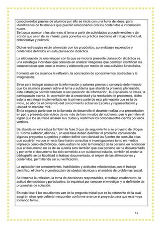 51
conocimientos previos de alumnos por ello se inicia con una lluvia de ideas, para
identificarlos de tal manera que puedan relacionarlos con los contenidos e información
nueva.
Se busca acercar a los alumnos al tema a partir de actividades procedimentales y de
acción que sean de su interés, para ponerlas en práctica mediante el trabajo individual,
colaborativo y práctico.
Dichas estrategias están alineadas con los propósitos, aprendizajes esperados y
contenidos definidos en esta planeación didáctica.
La elaboración de una imagen con la que se inicia la presente planeación didáctica es
una estrategia individual que consiste en analizar imágenes que permiten identificar las
características que tiene la misma y elaborarla por medio de una actividad kinestésica.
Fomenta en los alumnos la reflexión, la concreción de conocimientos abstractos y la
imaginación.
Sirve para indagar acerca de la información y saberes previos o concepto determinado
que los alumnos poseen sobre el tema y subtema que aborda la presente planeación,
esta estrategia permite también la recuperación de información, la exposición de ideas, la
participación escrita, la expresión de la creatividad y la resolución de problemas, dicho
esto la estrategia implementada en la primera parte de esta planeación que es la de
inicio, se aborda el contenido del conocimiento sobre las Escalas y representación y
Unidad de medida: mol.
En la segunda parte que es la llamada de desarrollo el docente realiza una presentación
en ppt. y presenta dos videos de no más de tres minutos del subtema, que le permiten el
lograr que los alumnos aclaren sus dudas y reafirmen los conocimientos ciertos por ellos
vertidos.
Se aborda en esta etapa también la fase 3 que da seguimiento a su proyecto de Bloque
III “Como elaborar jabones.“, en esta fase deben delimitar el problema contestando
algunas preguntas sugeridas y deben definir con claridad las fuentes de consulta a las
que acudirán ya que en esta fase harán consultas e investigaciones tanto en medios
impresos como electrónicos, demuestran no solo la honradez de la persona en reconocer
que el documento no es de su autoría sino también que esa persona se ha documentado
y por tanto el documento ha sido sometido a un cuidadoso estudio, también el anotar la
bibliografía se da fiabilidad al trabajo documentado, el origen de las afirmaciones y
contenidos, permitiendo así su verificación.
La aplicación de conocimientos, habilidades y actitudes relacionadas con el trabajo
científico, el diseño y construcción de objetos técnicos y el análisis de problemas social.
Se fomenta la reflexión, la toma de decisiones responsables, el trabajo colaborativo, la
actitud democrática y participativa, la inquietud por conocer e investigar y la definición de
propuestas de solución.
En esta fase 4 los estudiantes van de la pregunta inicial que es la detonante de la cual
surgirán otras que deberán responder conforme avance el proyecto para que este vaya
tomando forma.
 