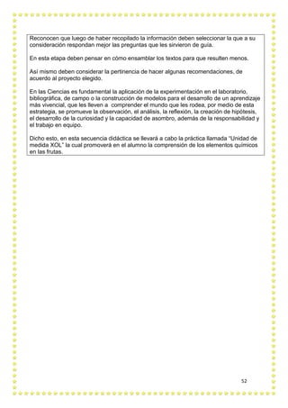 52
Reconocen que luego de haber recopilado la información deben seleccionar la que a su
consideración respondan mejor las preguntas que les sirvieron de guía.
En esta etapa deben pensar en cómo ensamblar los textos para que resulten menos.
Así mismo deben considerar la pertinencia de hacer algunas recomendaciones, de
acuerdo al proyecto elegido.
En las Ciencias es fundamental la aplicación de la experimentación en el laboratorio,
bibliográfica, de campo o la construcción de modelos para el desarrollo de un aprendizaje
más vivencial, que les lleven a comprender el mundo que les rodea, por medio de esta
estrategia, se promueve la observación, el análisis, la reflexión, la creación de hipótesis,
el desarrollo de la curiosidad y la capacidad de asombro, además de la responsabilidad y
el trabajo en equipo.
Dicho esto, en esta secuencia didáctica se llevará a cabo la práctica llamada “Unidad de
medida XOL” la cual promoverá en el alumno la comprensión de los elementos químicos
en las frutas.
 