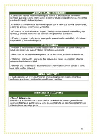 57
APRENDIZAJES ESPERADOS
 Selecciona hechos y conocimientos para planear la explicación de fenómenos
químicos que respondan a interrogantes o resolver situaciones problemáticas referentes
a la transformación de los materiales.
Sistematiza la información de su investigación con el fin de que elabore conclusiones,
a partir de gráficas, experimentos y modelos.
Comunica los resultados de su proyecto de diversas maneras utilizando el lenguaje
químico, y propone alternativas de solución a los problemas planteados.
Evalúa procesos y productos de su proyecto, y considera la efectividad y el costo de
los procesos químicos investigados.
INDICADORES
Valoran la importancia del aporte energético de los alimentos sin poner en riesgo la
salud para desarrollar sus actividades normales en vida diaria
Describen las necesidades energéticas de los deportistas en términos de calorías.
Obtienen información acerca de las actividades físicas que realizan algunos
adolescentes de la comunidad.
Definen una combinación de alimentos que incluya el desayuno, comida y cena;
para cada nivel de actividad.
RETO COGNITIVO
 Elaboración de un proyecto. Poner en práctica la aplicación de conocimientos y
habilidades y actitudes relacionadas con el trabajo científico.
ESTRATEGIA DIDÀCTICA
INICIO
 Fase 1 del proyecto.
Propuesta de actividades que puedan realizar para definir de manera general lo que
esperan indagar para que lo harán y cómo piensan lograrlo. En esta fase realizarán una
tabla de planeación del proyecto.
 